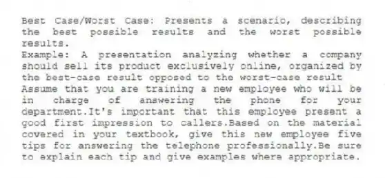 Best Case/Worst Case: Presents a scenario, describing the best possible results and the worst possible results.
Example: A presentation analyzing whether a company should sell its product exclusively online, organized by the best-case result opposed to the worst-case result
-Assume that you are training a new employee who will be in charge of answering the phone for your department.It's important that this employee present a good first impression to callers.Based on the material covered in your textbook, give this new employee five tips for answering the telephone professionally.Be sure to explain each tip and give examples where appropriate.