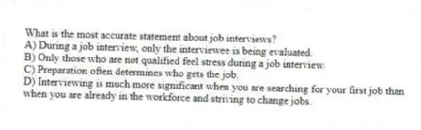 What is the most accurate statement about job interviews?
A) During a job interview, only the interviewee is being evaluated.
B) Only those who are not qualified feel stress during a job interview.
C) Preparation often determines who gets the job.
D) Interviewing is much more significant when you are searching for your first job than when you are already in the workforce and striving to change jobs.