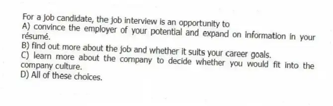 For a job candidate, the job interview is an opportunity to
A) convince the employer of your potential and expand on information in your résumé.
B) find out more about the job and whether it suits your career goals.
C) learn more about the company to decide whether you would fit into the company culture.
D) All of these choices.