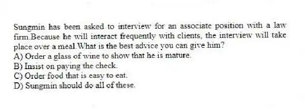 Sungmin has been asked to interview for an associate position with a law firm.Because he will interact frequently with clients, the interview will take place over a meal.What is the best advice you can give him?
A) Order a glass of wine to show that he is mature.
B) Insist on paying the check.
C) Order food that is easy to eat.
D) Sungmin should do all of these.