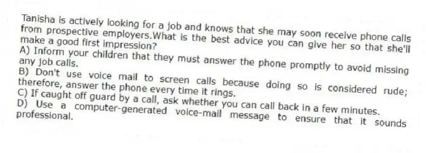 Tanisha is actively looking for a job and knows that she may soon receive phone calls from prospective employers.What is the best advice you can give her so that she'll make a good first impression?
A) Inform your children that they must answer the phone promptly to avoid missing any job calls.
B) Don't use voice mail to screen calls because doing so is considered rude; therefore, answer the phone every time it rings.
C) If caught off guard by a call, ask whether you can call back in a few minutes.
D) Use a computer-generated voice-mail message to ensure that it sounds professional.