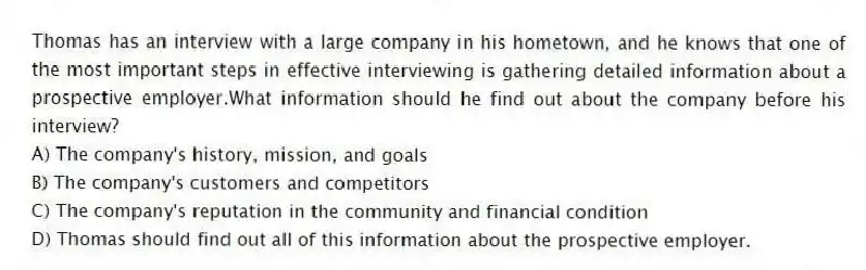 Thomas has an interview with a large company in his hometown, and he knows that one of the most important steps in effective interviewing is gathering detailed information about a prospective employer.What information should he find out about the company before his interview?
A) The company's history, mission, and goals
B) The company's customers and competitors
C) The company's reputation in the community and financial condition
D) Thomas should find out all of this information about the prospective employer.