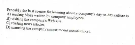 Probably the best source for learning about a company's day-to-day culture is
A) reading blogs written by company employees.
B) visiting the company's Web site.
C) reading news articles.
D) scanning the company's most recent annual report.