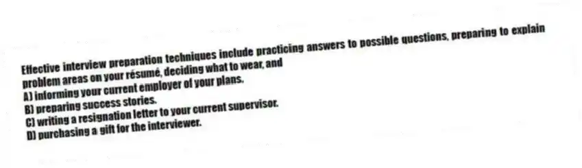 Effective interview preparation techniques include practicing answers to possible questions, preparing to explain problem areas on your résumé, deciding what to wear, and
A) informing your current employer of your plans.
B) preparing success stories.
C) writing a resignation letter to your current supervisor.
D) purchasing a gift for the interviewer.