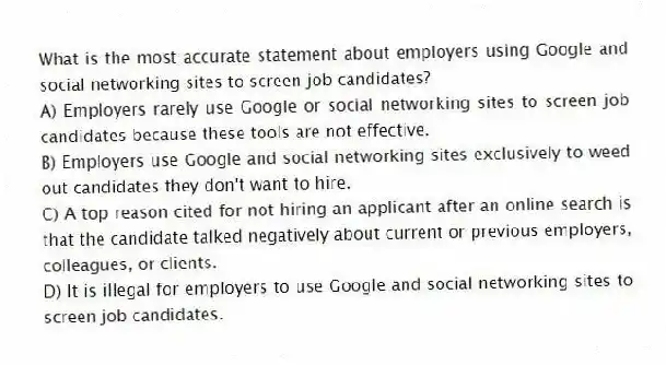 What is the most accurate statement about employers using Google and social networking sites to screen job candidates?
A) Employers rarely use Google or social networking sites to screen job candidates because these tools are not effective.
B) Employers use Google and social networking sites exclusively to weed out candidates they don't want to hire.
C) A top reason cited for not hiring an applicant after an online search is that the candidate talked negatively about current or previous employers, colleagues, or clients.
D) It is illegal for employers to use Google and social networking sites to screen job candidates.