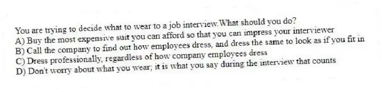 You are trying to decide what to wear to a job interview.What should you do?
A) Buy the most expensive suit you can afford so that you can impress your interviewer
B) Call the company to find out how employees dress, and dress the same to look as if you fit in
C) Dress professionally, regardless of how company employees dress
D) Don't worry about what you wear; it is what you say during the interview that counts