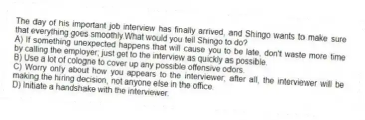 The day of his important job interview has finally arrived, and Shingo wants to make sure that everything goes smoothly.What would you tell Shingo to do?
A) If something unexpected happens that will cause you to be late, don't waste more time by calling the employer; just get to the interview as quickly as possible.
B) Use a lot of cologne to cover up any possible offensive odors.
C) Worry only about how you appears to the interviewer; after all, the interviewer will be making the hiring decision, not anyone else in the office.
D) Initiate a handshake with the interviewer.