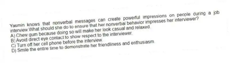 Yasmin knows that nonverbal messages can create powerful impressions on people during a job interview.What should she do to ensure that her nonverbal behavior impresses her interviewer?
A) Chew gum because doing so will make her look casual and relaxed.
B) Avoid direct eye contact to show respect to the interviewer.
C) Turn off her cell phone before the interview.
D) Smile the entire time to demonstrate her friendliness and enthusiasm.