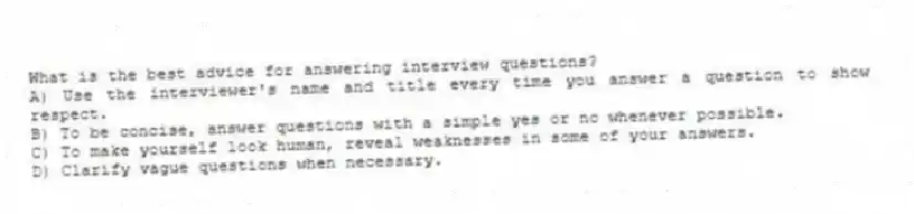 What is the best advice for answering interview questions?
A) Use the interviewer's name and title every time you answer a question to show respect.
B) To be concise, answer questions with a simple yes or no whenever possible.
C) To make yourself look human, reveal weaknesses in some of your answers.
D) Clarify vague questions when necessary.