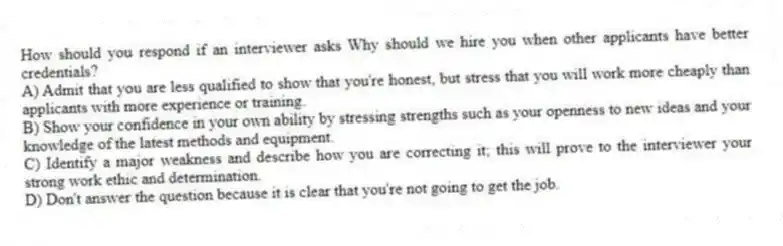 How should you respond if an interviewer asks Why should we hire you when other applicants have better credentials?
A) Admit that you are less qualified to show that you're honest, but stress that you will work more cheaply than applicants with more experience or training.
B) Show your confidence in your own ability by stressing strengths such as your openness to new ideas and your knowledge of the latest methods and equipment.
C) Identify a major weakness and describe how you are correcting it; this will prove to the interviewer your strong work ethic and determination.
D) Don't answer the question because it is clear that you're not going to get the job.