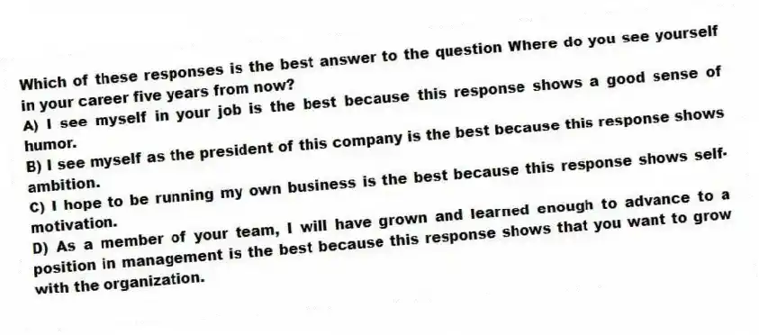 Which of these responses is the best answer to the question Where do you see yourself in your career five years from now?
A) I see myself in your job is the best because this response shows a good sense of humor.
B) I see myself as the president of this company is the best because this response shows ambition.
C) I hope to be running my own business is the best because this response shows self-motivation.
D) As a member of your team, I will have grown and learned enough to advance to a position in management is the best because this response shows that you want to grow with the organization.