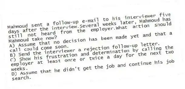 Mahmoud sent a follow-up e-mail to his interviewer five days after the interview.Several weeks later, Mahmoud has still not heard from the employer.What action should Mahmoud take now?
A) Assume that no decision has been made yet and that a call could come soon.
B) Send the interviewer a rejection follow-up letter.
C) Show his frustration and determination by calling the employer at least once or twice a day for the next two weeks.
D) Assume that he didn't get the job and continue his job search.
