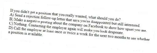 If you didn't get a position that you really wanted, what should you do?
A) Send a rejection follow-up letter that says you're disappointed but still interested.
B) Make a negative posting about the company on Facebook to show how upset you are.
C) Nothing. Contacting the employer again will make you look desperate.
D) Call the employer at least once or twice a week for the next two months to see whether a position is available.