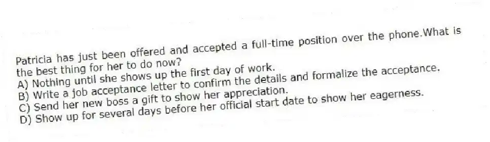 Patricia has just been offered and accepted a full-time position over the phone.What is the best thing for her to do now?
A) Nothing until she shows up the first day of work.
B) Write a job acceptance letter to confirm the details and formalize the acceptance.
C) Send her new boss a gift to show her appreciation.
D) Show up for several days before her official start date to show her eagerness.