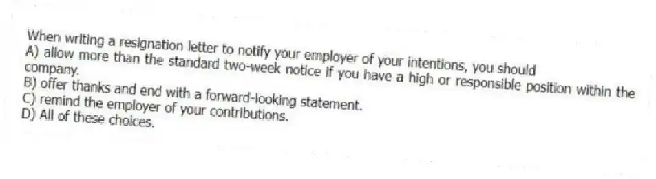 When writing a resignation letter to notify your employer of your intentions, you should
A) allow more than the standard two-week notice if you have a high or responsible position within the company.
B) offer thanks and end with a forward-looking statement.
C) remind the employer of your contributions.
D) All of these choices.