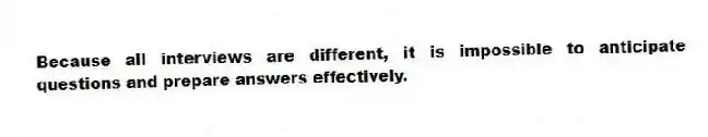 Because all interviews are different, it is impossible to anticipate questions and prepare answers effectively.