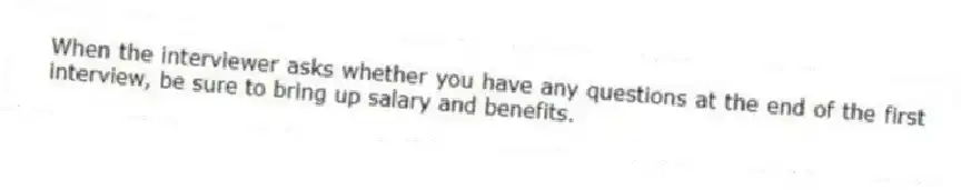 When the interviewer asks whether you have any questions at the end of the first interview, be sure to bring up salary and benefits.