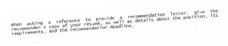 When asking a reference to provide a recommendation letter, give the recommender a copy of your résumé, as well as details about the position, its requirements, and the recommendation deadline.