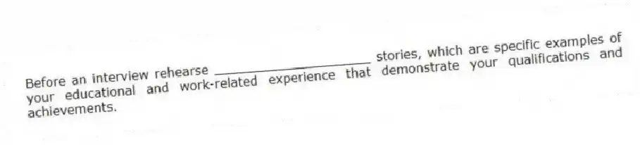 Before an interview rehearse ____________________ stories, which are specific examples of your educational and work-related experience that demonstrate your qualifications and achievements.