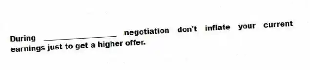 During ____________________ negotiation don't inflate your current earnings just to get a higher offer.