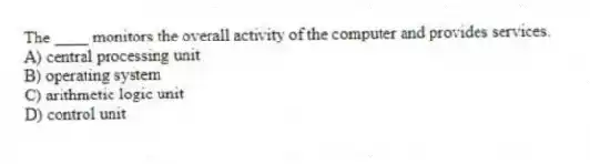 The ____ monitors the overall activity of the computer and provides services.
A) central processing unit
B) operating system
C) arithmetic logic unit
D) control unit