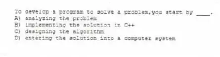 To develop a program to solve a problem,you start by ____.
A) analyzing the problem
B) implementing the solution in C++
C) designing the algorithm
D) entering the solution into a computer system