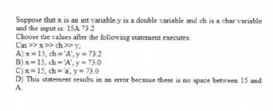 Suppose that x is an int variable,y is a double variable and ch is a char variable and the input is: 15A 73.2
Choose the values after the following statement executes:
Cin >> x >> ch >> y;
A) x = 15, ch = 'A', y = 73.2
B) x = 15, ch = 'A', y = 73.0
C) x = 15, ch = 'a', y = 73.0
D) This statement results in an error because there is no space between 15 and A.