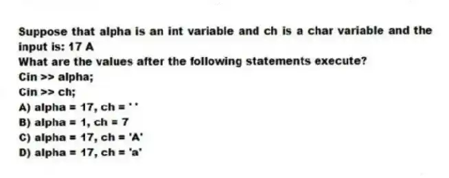 Suppose that alpha is an int variable and ch is a char variable and the input is: 17 A
What are the values after the following statements execute?
Cin >> alpha;
Cin >> ch;
A) alpha = 17, ch = ' '
B) alpha = 1, ch = 7
C) alpha = 17, ch = 'A'
D) alpha = 17, ch = 'a'