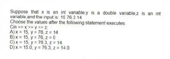 Suppose that x is an int variable,y is a double variable,z is an int variable,and the input is: 15 76.3 14
Choose the values after the following statement executes:
Cin >> x >> y >> z;
A) x = 15, y = 76, z = 14
B) x = 15, y = 76, z = 0
C) x = 15, y = 76.3, z = 14
D) x = 15.0, y = 76.3, z = 14.0