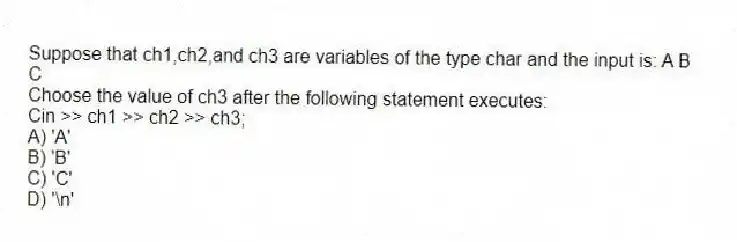 Suppose that ch1,ch2,and ch3 are variables of the type char and the input is: A B
C
Choose the value of ch3 after the following statement executes:
Cin >> ch1 >> ch2 >> ch3;
A) 'A'
B) 'B'
C) 'C'
D) '\n'