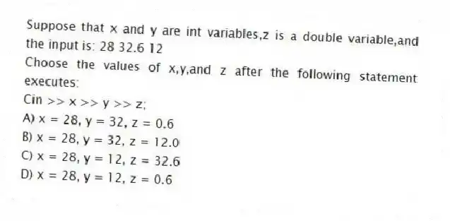 Suppose that x and y are int variables,z is a double variable,and the input is: 28 32.6 12
Choose the values of x,y,and z after the following statement executes:
Cin >> x >> y >> z;
A) x = 28, y = 32, z = 0.6
B) x = 28, y = 32, z = 12.0
C) x = 28, y = 12, z = 32.6
D) x = 28, y = 12, z = 0.6
