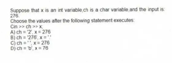 Suppose that x is an int variable,ch is a char variable,and the input is: 276.
Choose the values after the following statement executes:
Cin >> ch >> x;
A) ch = '2', x = 276
B) ch = '276', x = '.'
C) ch = ' ', x = 276
D) ch = 'b', x = 76