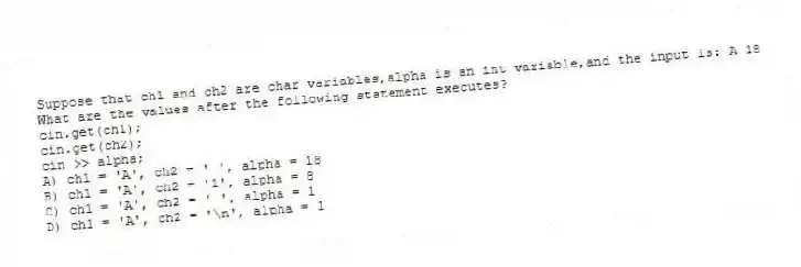 Suppose that ch1 and ch2 are char variables,alpha is an int variable,and the input is: A 18
What are the values after the following statement executes?
cin.get(ch1);
cin.get(ch2);
cin >> alpha;
A) ch1 = 'A', ch2 = ' ', alpha = 18
B) ch1 = 'A', ch2 = '1', alpha = 8
C) ch1 = 'A', ch2 = ' ', alpha = 1
D) ch1 = 'A', ch2 = '\n', alpha = 1