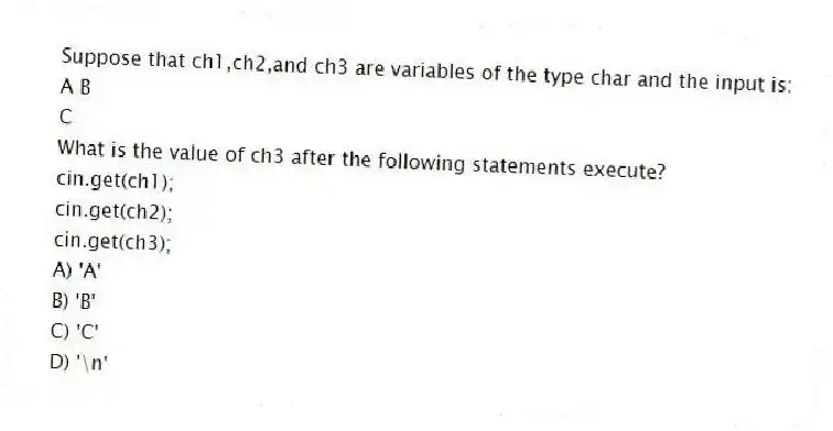 Suppose that ch1,ch2,and ch3 are variables of the type char and the input is:
A B
C
What is the value of ch3 after the following statements execute?
cin.get(ch1);
cin.get(ch2);
cin.get(ch3);
A) 'A'
B) 'B'
C) 'C'
D) '\n'