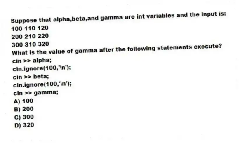 Suppose that alpha,beta,and gamma are int variables and the input is:
100 110 120
200 210 220
300 310 320
What is the value of gamma after the following statements execute?
cin >> alpha;
cin.ignore(100,'\n');
cin >> beta;
cin.ignore(100,'\n');
cin >> gamma;
A) 100
B) 200
C) 300
D) 320