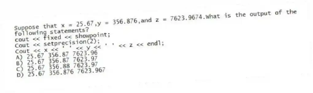 Suppose that x = 25.67,y = 356.876,and z = 7623.9674.What is the output of the following statements?
cout << fixed << showpoint;
Cout << setprecision(2);
Cout << x << ' ' << y << ' ' << z << endl;
A) 25.67 356.87 7623.96
B) 25.67 356.87 7623.97
C) 25.67 356.88 7623.97
D) 25.67 356.876 7623.967