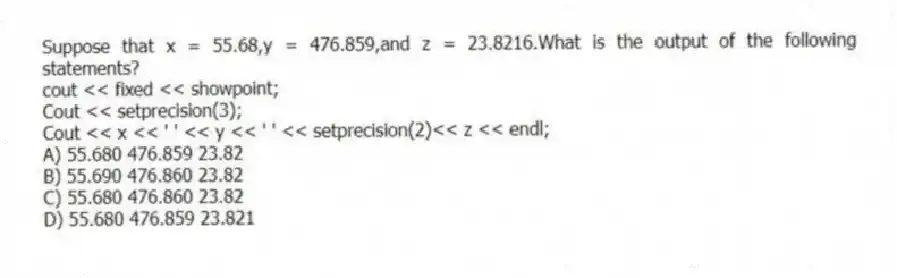 Suppose that x = 55.68,y = 476.859,and z = 23.8216.What is the output of the following statements?
cout << fixed << showpoint;
Cout << setprecision(3);
Cout << x << ' ' << y << ' ' << setprecision(2)<< z << endl;
A) 55.680 476.859 23.82
B) 55.690 476.860 23.82
C) 55.680 476.860 23.82
D) 55.680 476.859 23.821