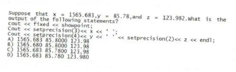 Suppose that x = 1565.683,y = 85.78,and z = 123.982.What is the output of the following statements?
cout << fixed << showpoint;
Cout << setprecision(3)<< x << ' ';
Cout << setprecision(4)<< y << ' ' << setprecision(2)<< z << endl;
A) 1565.683 85.8000 123.98
B) 1565.680 85.8000 123.98
C) 1565.683 85.7800 123.98
D) 1565.683 85.780 123.980