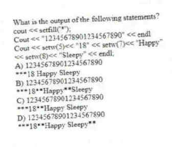 What is the output of the following statements?
cout << setfill('*');
Cout << "12345678901234567890" << endl
Cout << setw(5)<< "18" << setw(7)<< "Happy"
<< setw(8)<< "Sleepy" << endl;
A) 12345678901234567890
***18 Happy Sleepy
B) 12345678901234567890
***18**Happy**Sleepy
C) 12345678901234567890
***18**Happy Sleepy
D) 12345678901234567890
***18**Happy Sleepy**