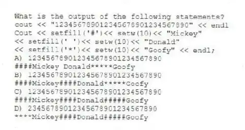 What is the output of the following statements?
cout << "123456789012345678901234567890" << endl
Cout << setfill('#')<< setw(10)<< "Mickey"
<< setfill(' ')<< setw(10)<< "Donald"
<< setfill('*')<< setw(10)<< "Goofy" << endl;
A) 123456789012345678901234567890
####Mickey Donald*****Goofy
B) 123456789012345678901234567890
####Mickey####Donald*****Goofy
C) 123456789012345678901234567890
####Mickey####Donald#####Goofy
D) 23456789012345678901234567890
****Mickey####Donald#####Goofy