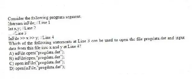 Consider the following program segment.
Ifstream inFile; //Line 1
Int x,y; //Line 2
... //Line 3
InFile >> x >> y; //Line 4
Which of the following statements at Line 3 can be used to open the file progdata.dat and input data from this file into x and y at Line 4?
A) inFile.open("progdata.dat");
B) inFile(open,"progdata.dat");
C) open.inFile("progdata.dat");
D) open(inFile,"progdata.dat");