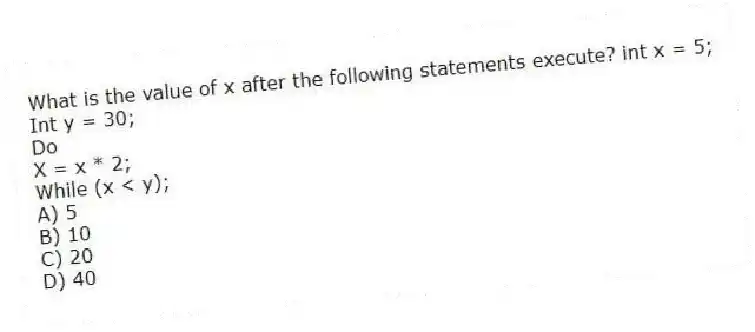 What is the value of x after the following statements execute? int x = 5;
Int y = 30;
Do
X = x * 2;
While (x < y);
A) 5
B) 10
C) 20
D) 40
