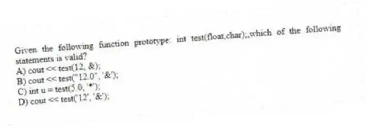 Given the following function prototype: int test(float,char);,which of the following statements is valid?
A) cout << test(12, &);
B) cout << test("12.0", '&');
C) int u = test(5.0, '*');
D) cout << test('12', '&');