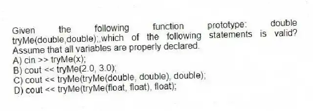 Given the following function prototype: double tryMe(double,double);,which of the following statements is valid? Assume that all variables are properly declared.
A) cin >> tryMe(x);
B) cout << tryMe(2.0, 3.0);
C) cout << tryMe(tryMe(double, double), double);
D) cout << tryMe(tryMe(float, float), float);
