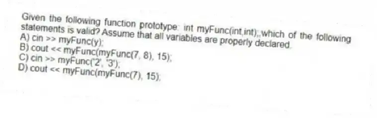 Given the following function prototype: int myFunc(int,int);,which of the following statements is valid? Assume that all variables are properly declared.
A) cin >> myFunc(y);
B) cout << myFunc(myFunc(7, 8), 15);
C) cin >> myFunc('2', '3');
D) cout << myFunc(myFunc(7), 15);