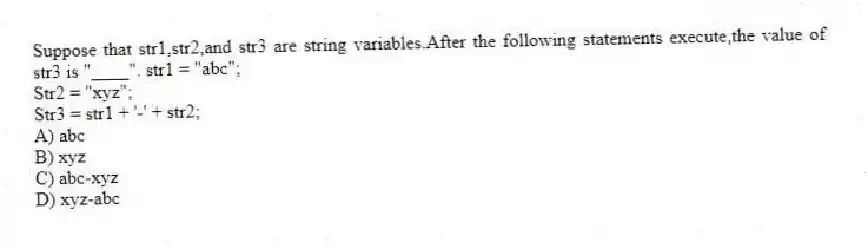 Suppose that str1,str2,and str3 are string variables.After the following statements execute,the value of str3 is "____". str1 = "abc";
Str2 = "xyz";
Str3 = str1 + '-' + str2;
A) abc
B) xyz
C) abc-xyz
D) xyz-abc
