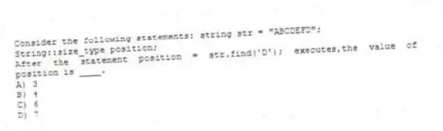 Consider the following statements: string str = "ABCDEFD";
String::size_type position;
After the statement position = str.find('D'); executes,the value of position is ____.
A) 3
B) 4
C) 6
D) 7