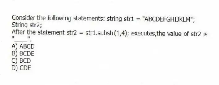 Consider the following statements: string str1 = "ABCDEFGHIJKLM";
String str2;
After the statement str2 = str1.substr(1,4); executes,the value of str2 is "____".
A) ABCD
B) BCDE
C) BCD
D) CDE