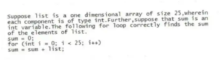 Suppose list is a one dimensional array of size 25,wherein each component is of type int.Further,suppose that sum is an int variable.The following for loop correctly finds the sum of the elements of list.
sum = 0;
for (int i = 0; i < 25; i++)
sum = sum + list;