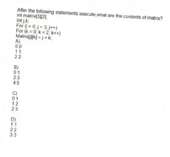 After the following statements execute,what are the contents of matrix? 
int matrix[3][2];
Int j,k;
For (j = 0; j < 3; j++)
For (k = 0; k < 2; k++)
Matrix[j][k] = j + k;
A) 
0 0
1 1
2 2

B) 
0 1
2 3
4 5

C)
 0 1
1 2
2 3

D) 
1 1
2 2
3 3